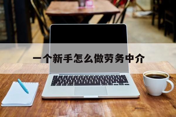 黔西最新一个新手怎么做劳务中介方法分析(最方便真实的黔西一个新手怎么做劳务中介工作方法)