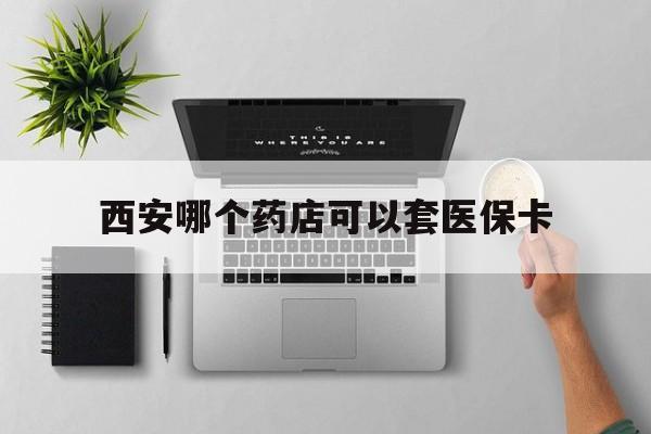 黔西最新西安哪个药店可以套医保卡方法分析(最方便真实的黔西西安市药店买药方法)